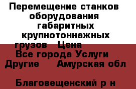 Перемещение станков, оборудования, габаритных крупнотоннажных грузов › Цена ­ 7 000 - Все города Услуги » Другие   . Амурская обл.,Благовещенский р-н